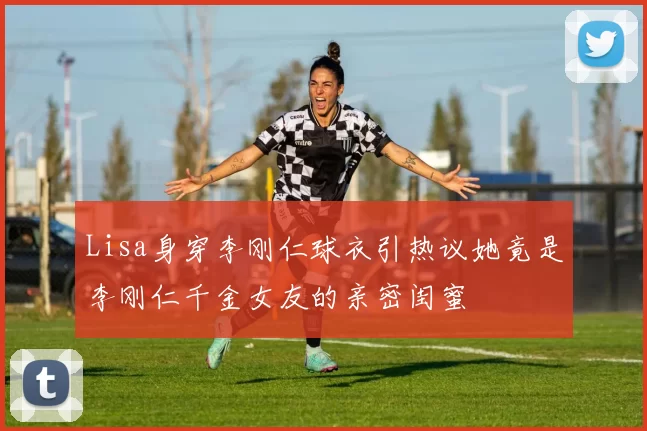 Lisa身穿李刚仁球衣引热议她竟是李刚仁千金女友的亲密闺蜜