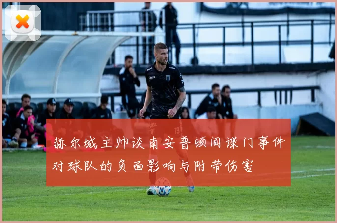 赫尔城主帅谈南安普顿间谍门事件对球队的负面影响与附带伤害
