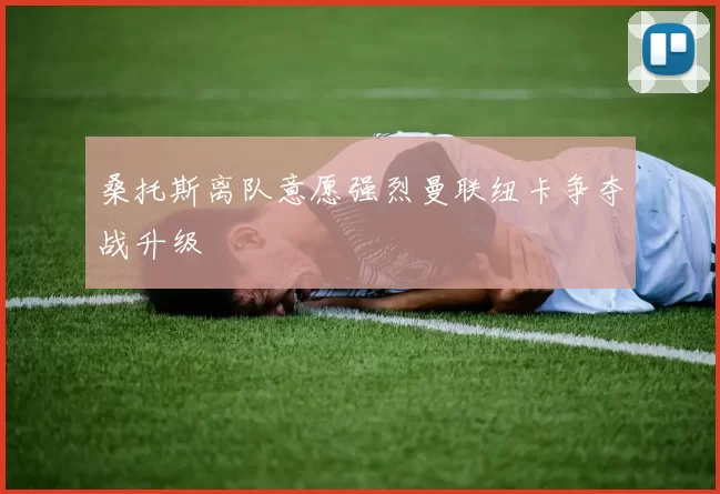 桑托斯离队意愿强烈曼联纽卡争夺战升级