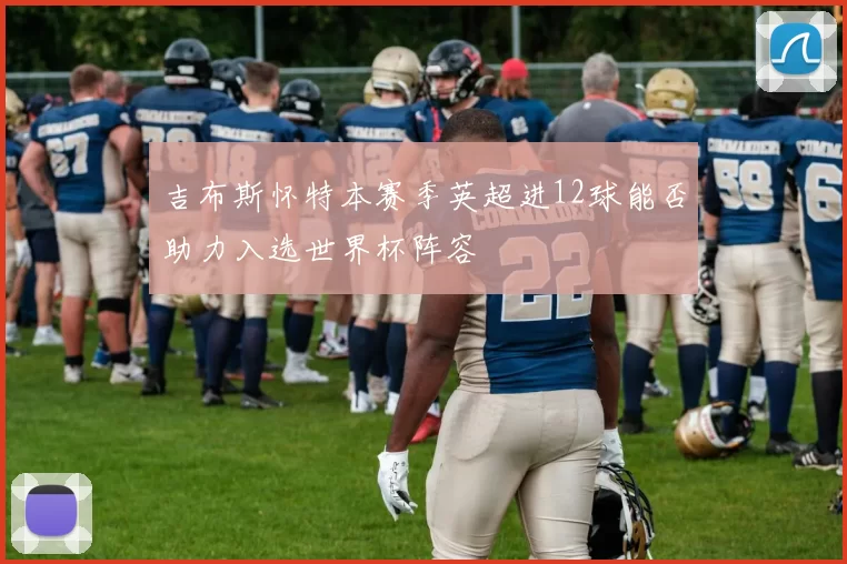 吉布斯怀特本赛季英超进12球能否助力入选世界杯阵容