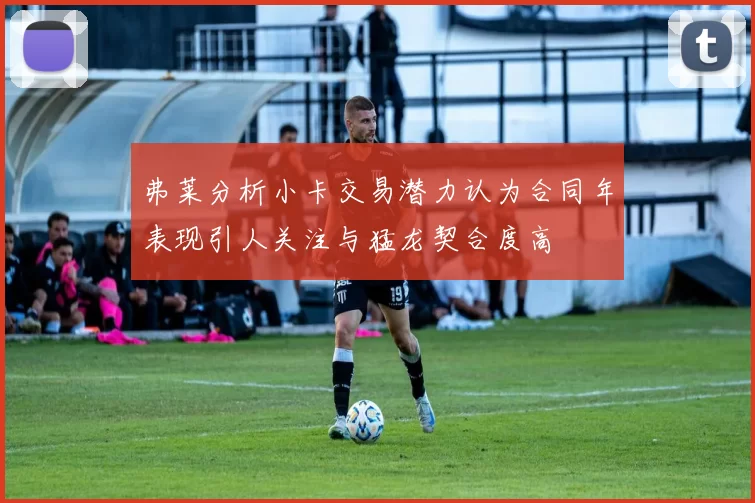 弗莱分析小卡交易潜力认为合同年表现引人关注与猛龙契合度高