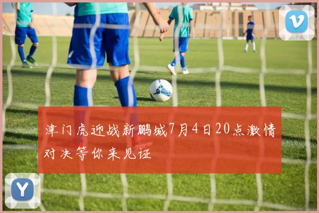 津门虎迎战新鹏城7月4日20点激情对决等你来见证
