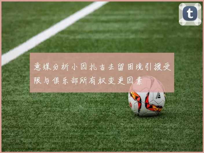 意媒分析小因扎吉去留困境引援受限与俱乐部所有权变更因素
