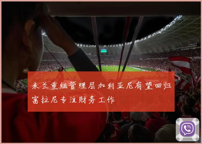 米兰重组管理层加利亚尼有望回归富拉尼专注财务工作