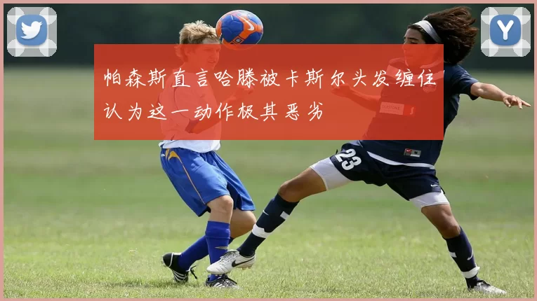 帕森斯直言哈滕被卡斯尔头发缠住认为这一动作极其恶劣
