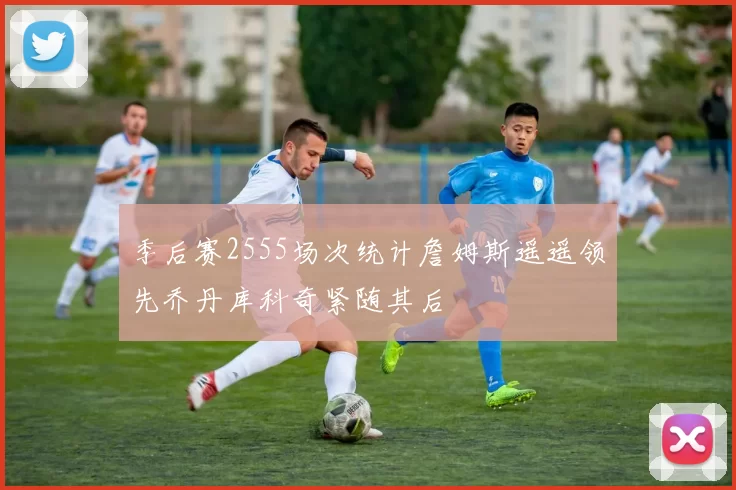 季后赛2555场次统计詹姆斯遥遥领先乔丹库科奇紧随其后