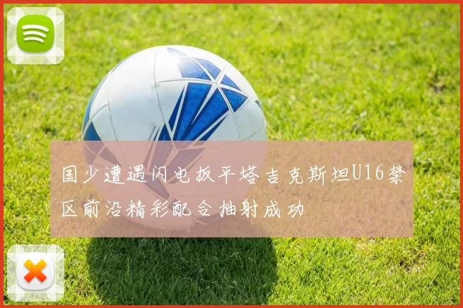 国少遭遇闪电扳平塔吉克斯坦U16禁区前沿精彩配合抽射成功