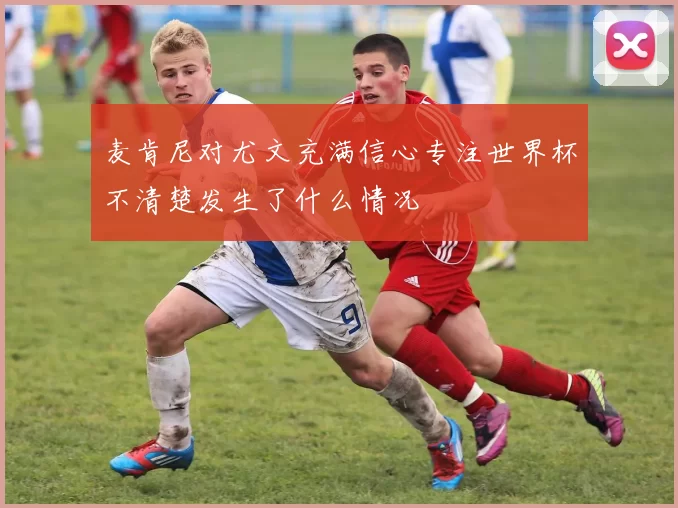 麦肯尼对尤文充满信心专注世界杯不清楚发生了什么情况