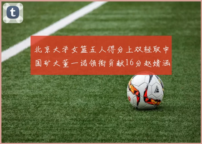 北京大学女篮五人得分上双轻取中国矿大董一诺领衔贡献16分赵婧涵接近双双