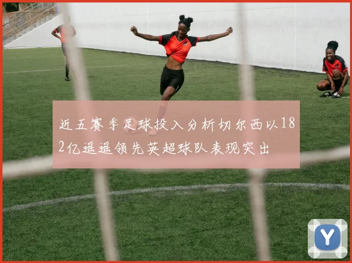 近五赛季足球投入分析切尔西以182亿遥遥领先英超球队表现突出