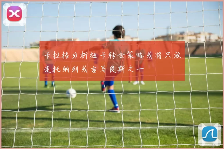 卡拉格分析纽卡转会策略或将只放走托纳利或吉马良斯之一