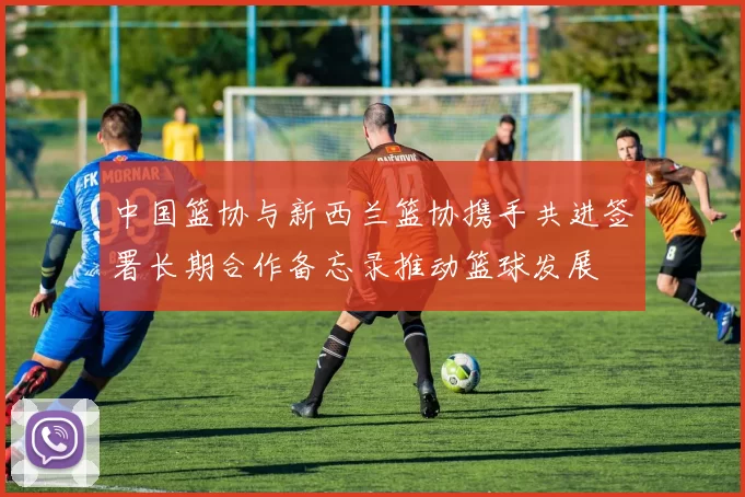 中国篮协与新西兰篮协携手共进签署长期合作备忘录推动篮球发展