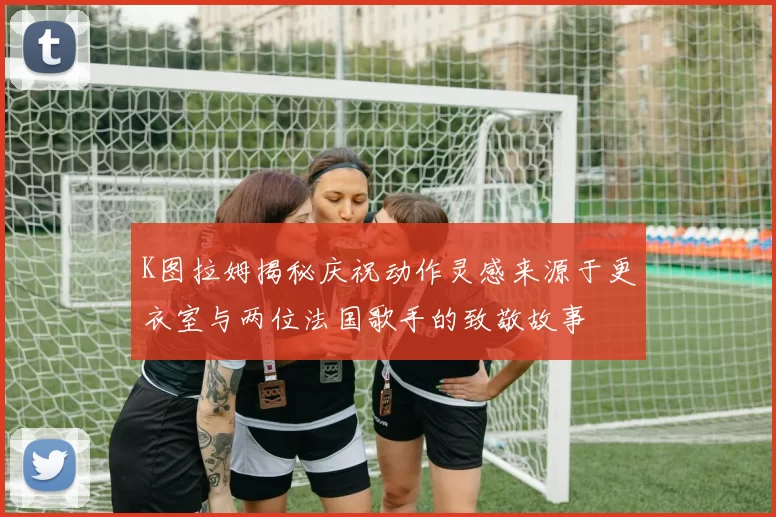 K图拉姆揭秘庆祝动作灵感来源于更衣室与两位法国歌手的致敬故事