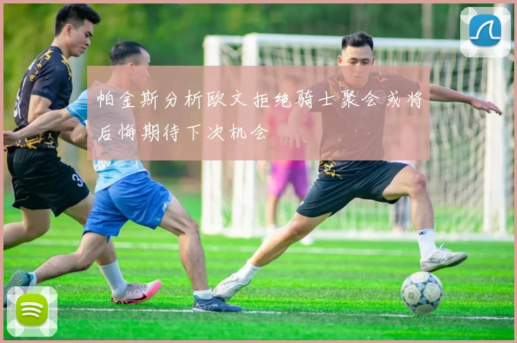 帕金斯分析欧文拒绝骑士聚会或将后悔期待下次机会