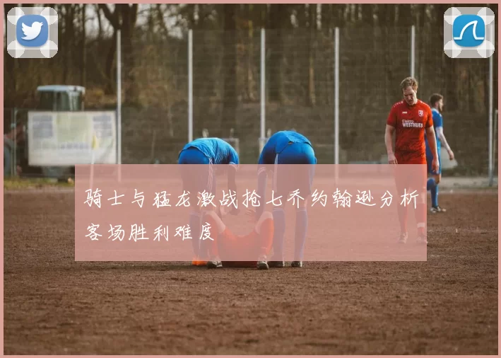骑士与猛龙激战抢七乔约翰逊分析客场胜利难度