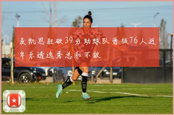 麦凯恩狂砍39分助球队晋级76人近年乐透选秀总和不敌