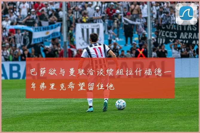 巴萨欲与曼联洽谈续租拉什福德一年弗里克希望留住他